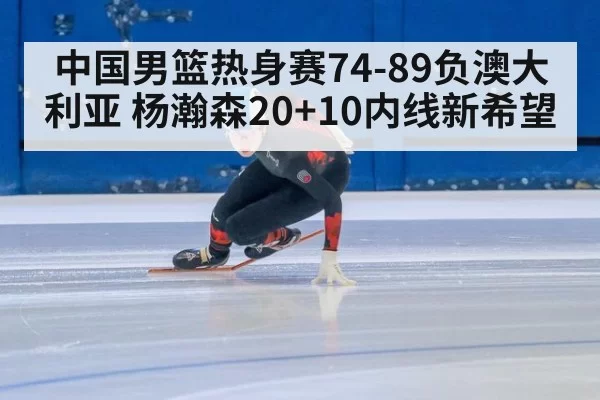 中国男篮热身赛74-89负澳大利亚 杨瀚森20+10内线新希望