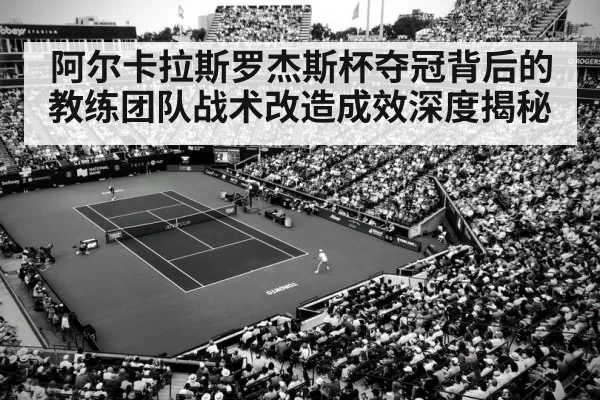 阿尔卡拉斯罗杰斯杯夺冠背后的教练团队战术改造成效深度揭秘
