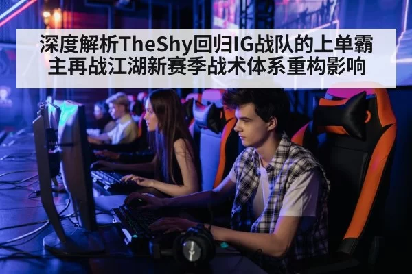深度解析TheShy回归IG战队的上单霸主再战江湖新赛季战术体系重构影响