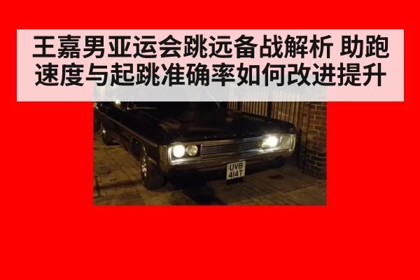 王嘉男亚运会跳远备战解析 助跑速度与起跳准确率如何改进提升